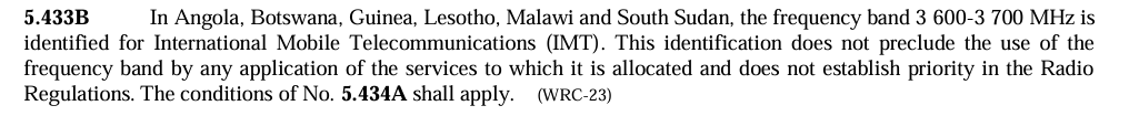 A screenshot from the Radio Regulations which shows the following text: "5.433B In Angola, Botswana, Guinea, Lesotho, Malawi and South Sudan, the frequency band 3 600-3700 MHz is identified for International Mobile Telecommunications (IMT). This identification does not preclude the use of the frequency band for any application of the services to which it is allocated and does not establish priority in the Radio Regulations. The conditions of No. 5.434A shall apply (WRC-23)"